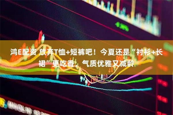 鸿E配资 放弃T恤+短裤吧！今夏还是“衬衫+长裙”更吃香，气质优雅又减龄