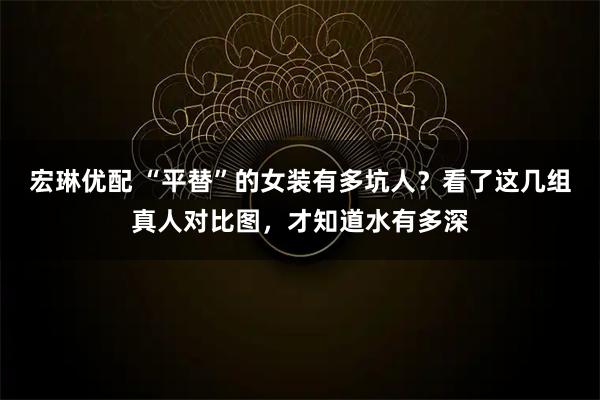 宏琳优配 “平替”的女装有多坑人？看了这几组真人对比图，才知道水有多深
