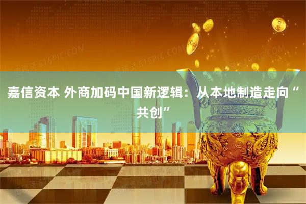 嘉信资本 外商加码中国新逻辑：从本地制造走向“共创”