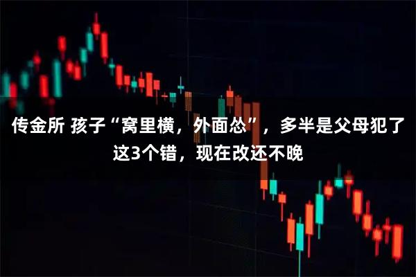 传金所 孩子“窝里横，外面怂”，多半是父母犯了这3个错，现在改还不晚