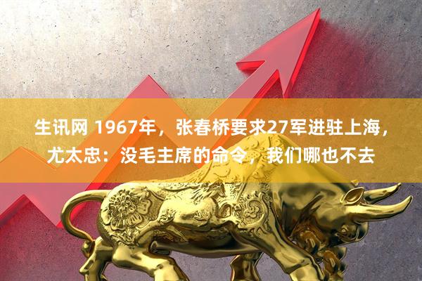生讯网 1967年，张春桥要求27军进驻上海，尤太忠：没毛主席的命令，我们哪也不去