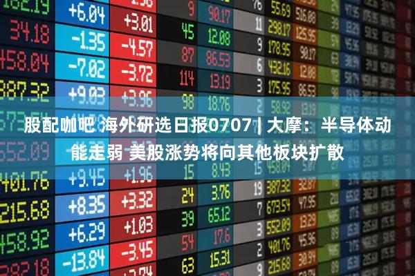 股配咖吧 海外研选日报0707 | 大摩：半导体动能走弱 美股涨势将向其他板块扩散