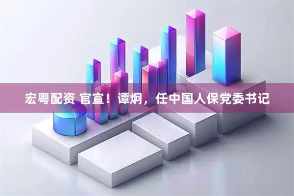 宏粤配资 官宣！谭炯，任中国人保党委书记