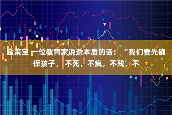 金策宝 一位教育家说透本质的话： “我们要先确保孩子， 不死，不疯，不残，不
