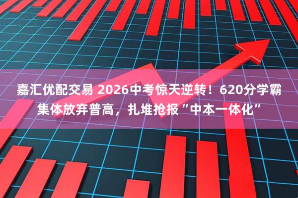 嘉汇优配交易 2026中考惊天逆转！620分学霸集体放弃普高，扎堆抢报“中本一体化”