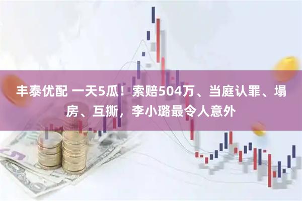 丰泰优配 一天5瓜！索赔504万、当庭认罪、塌房、互撕，李小璐最令人意外