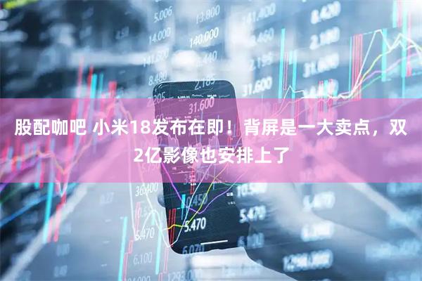 股配咖吧 小米18发布在即！背屏是一大卖点，双2亿影像也安排上了